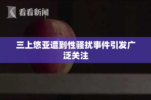 三上悠亚遭到性骚扰事件引发广泛关注