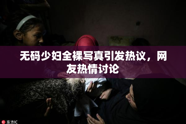 无码少妇全裸写真引发热议，网友热情讨论