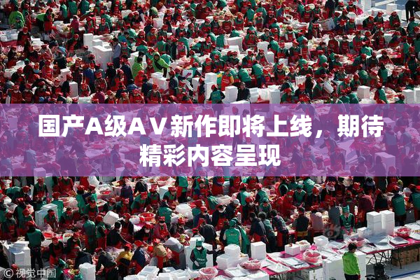 国产A级AⅤ新作即将上线，期待精彩内容呈现