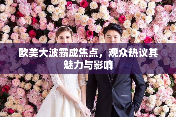 欧美大波霸成焦点，观众热议其魅力与影响