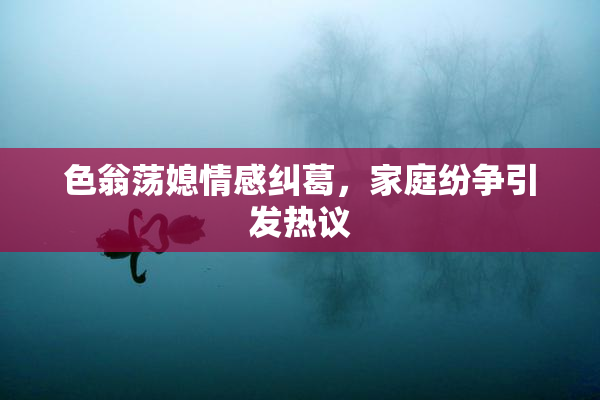 色翁荡媳情感纠葛，家庭纷争引发热议