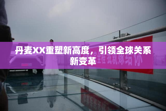 丹麦XX重塑新高度，引领全球关系新变革