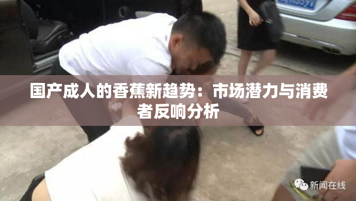 国产成人的香蕉新趋势：市场潜力与消费者反响分析