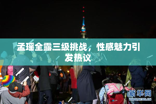 孟瑶全露三级挑战，性感魅力引发热议