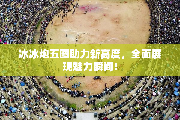 冰冰炮五图助力新高度，全面展现魅力瞬间！
