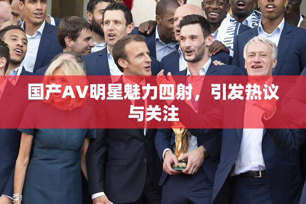 国产AV明星魅力四射，引发热议与关注