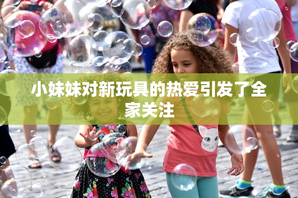 小妹妹对新玩具的热爱引发了全家关注