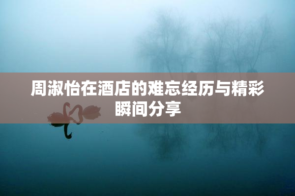 周淑怡在酒店的难忘经历与精彩瞬间分享