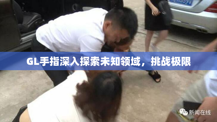 GL手指深入探索未知领域，挑战极限