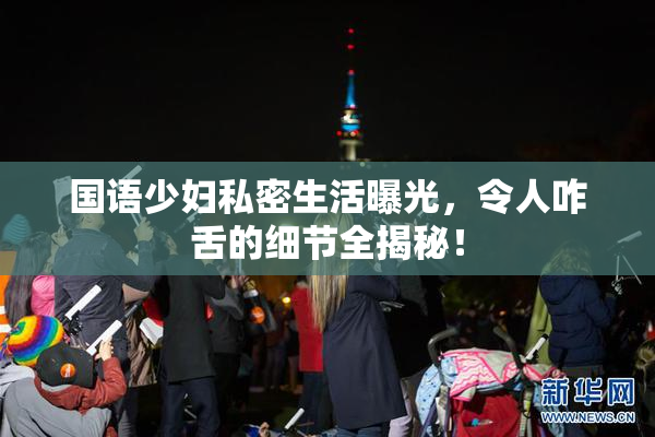 国语少妇私密生活曝光，令人咋舌的细节全揭秘！