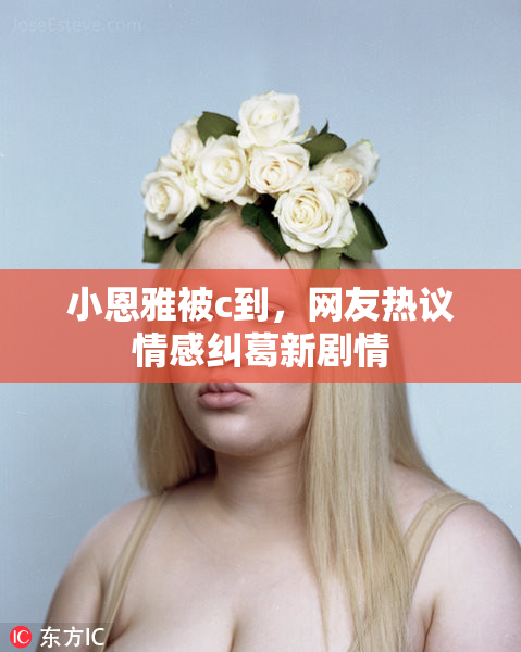小恩雅被c到，网友热议情感纠葛新剧情