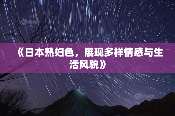 《日本熟妇色，展现多样情感与生活风貌》