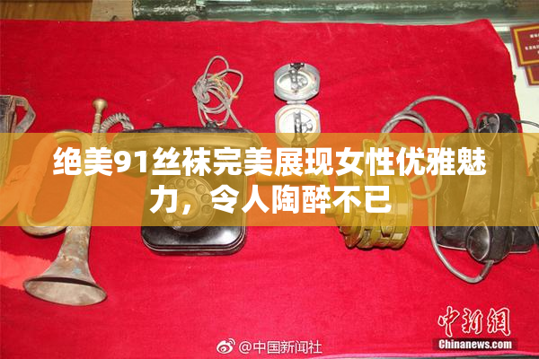 绝美91丝袜完美展现女性优雅魅力，令人陶醉不已