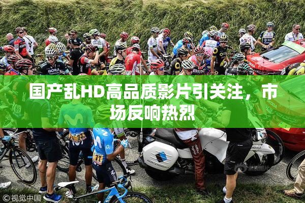 国产乱HD高品质影片引关注，市场反响热烈
