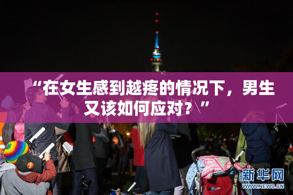 “在女生感到越疼的情况下，男生又该如何应对？”