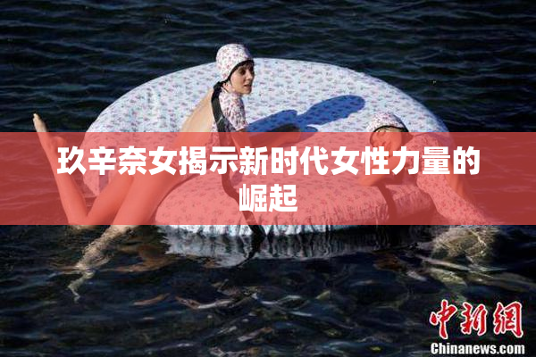 玖辛奈女揭示新时代女性力量的崛起