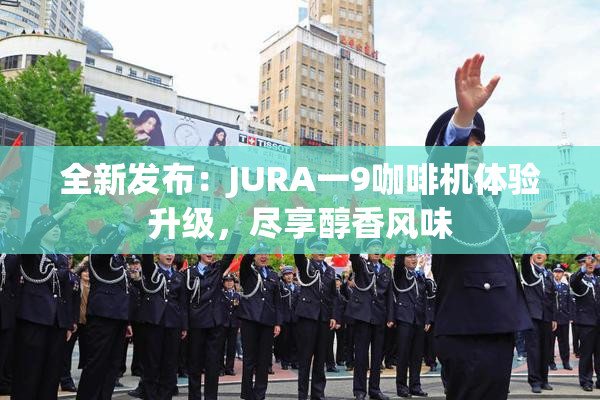 全新发布：JURA一9咖啡机体验升级，尽享醇香风味