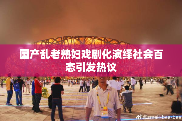 国产乱老熟妇戏剧化演绎社会百态引发热议