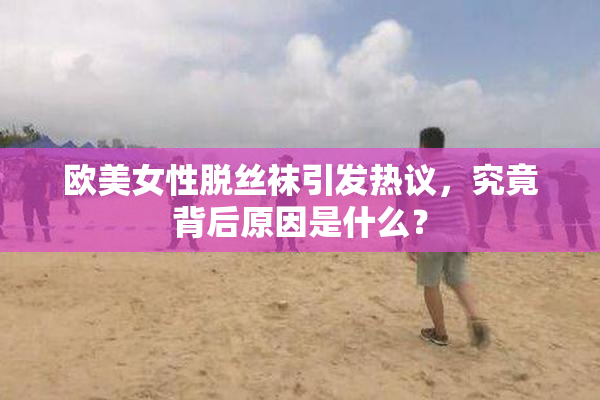 欧美女性脱丝袜引发热议，究竟背后原因是什么？