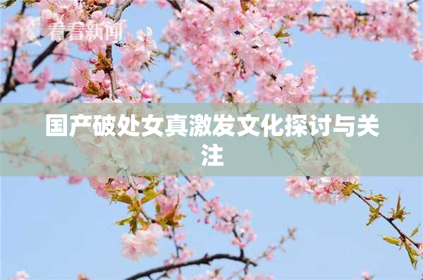 国产破处女真激发文化探讨与关注
