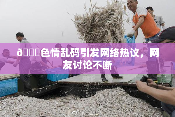🔞色情乱码引发网络热议，网友讨论不断