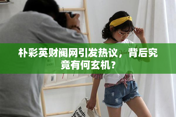 朴彩英财阀网引发热议，背后究竟有何玄机？