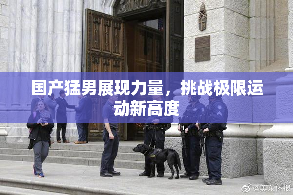 国产猛男展现力量，挑战极限运动新高度