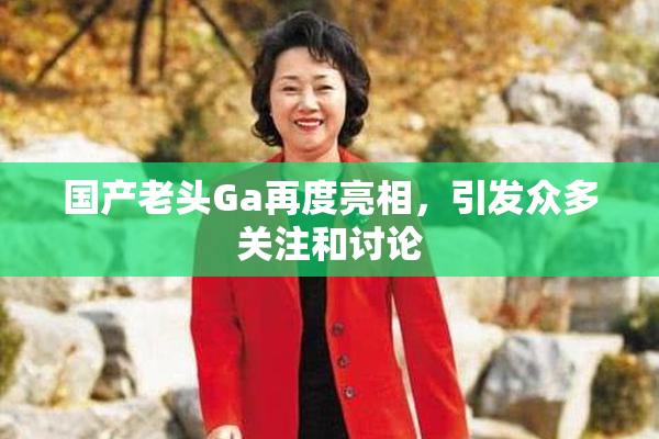 国产老头Ga再度亮相，引发众多关注和讨论