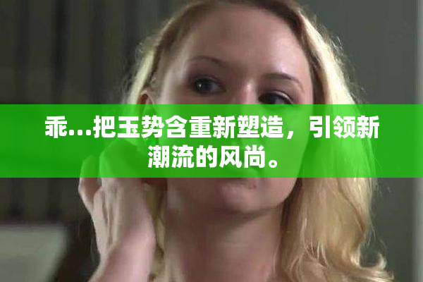 乖…把玉势含重新塑造，引领新潮流的风尚。