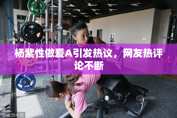 杨紫性做爰A引发热议，网友热评论不断