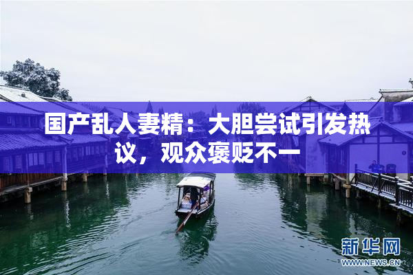 国产乱人妻精：大胆尝试引发热议，观众褒贬不一