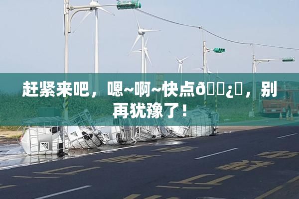 赶紧来吧，嗯~啊~快点🌿‌，别再犹豫了！