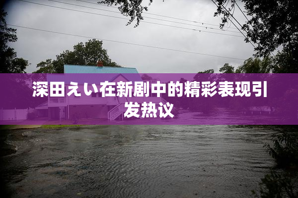 深田えい在新剧中的精彩表现引发热议