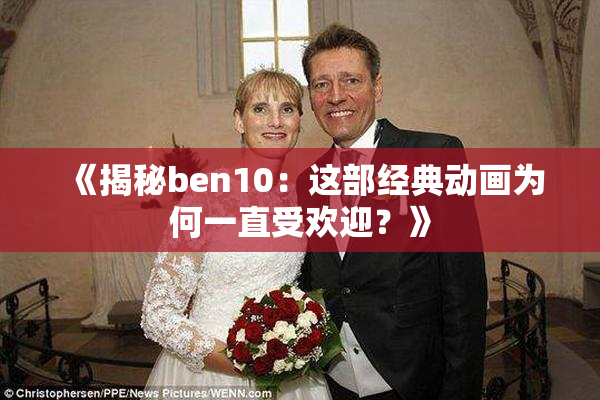 《揭秘ben10：这部经典动画为何一直受欢迎？》