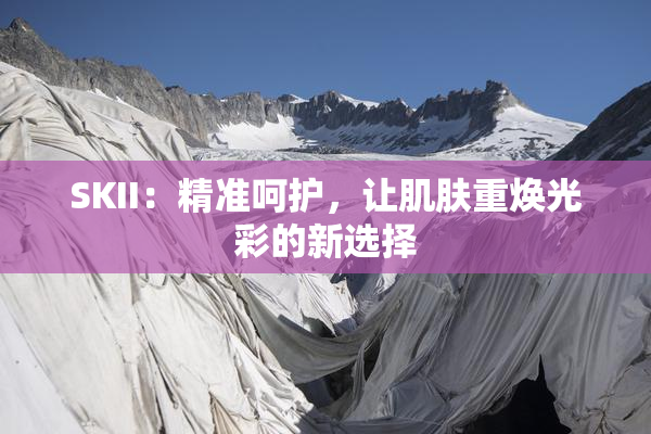 SKII：精准呵护，让肌肤重焕光彩的新选择