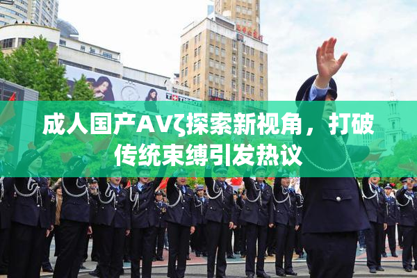 成人国产AVζ探索新视角，打破传统束缚引发热议
