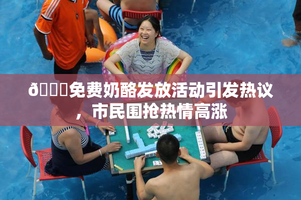 🔞免费奶酪发放活动引发热议，市民围抢热情高涨