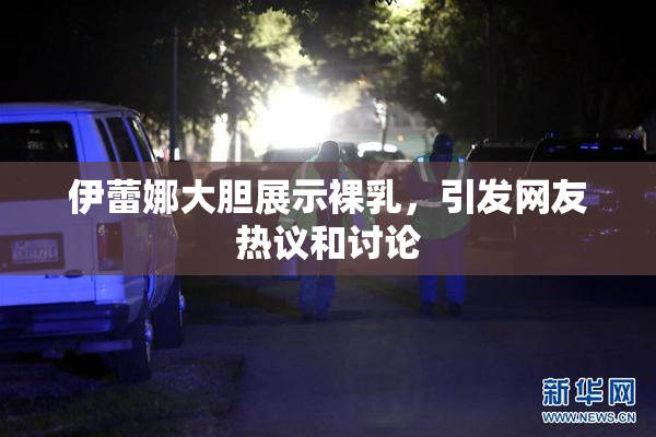 伊蕾娜大胆展示裸乳，引发网友热议和讨论