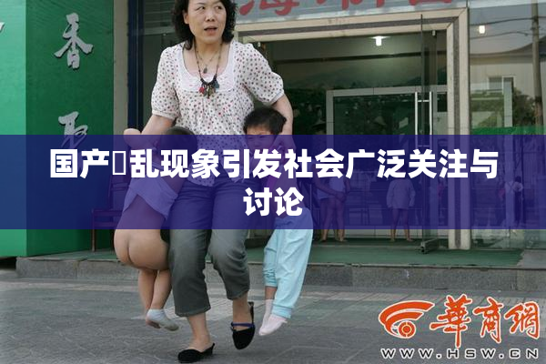 国产婬乱现象引发社会广泛关注与讨论