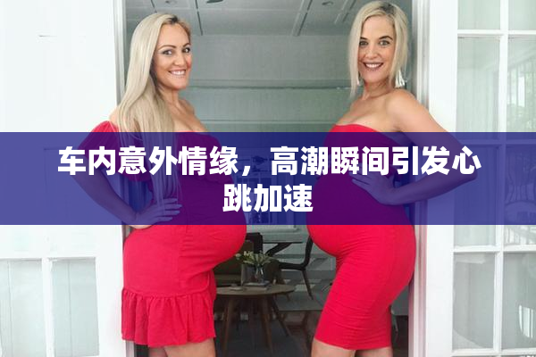 车内意外情缘，高潮瞬间引发心跳加速