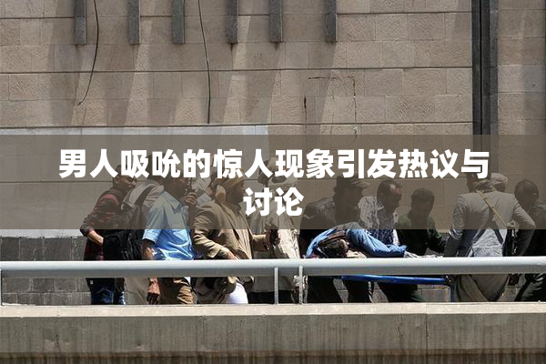 男人吸吮的惊人现象引发热议与讨论
