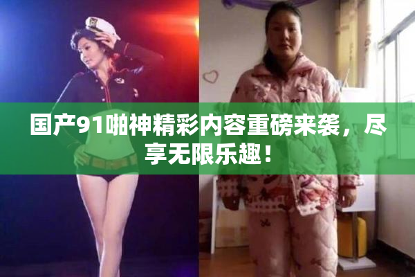 国产91啪神精彩内容重磅来袭，尽享无限乐趣！