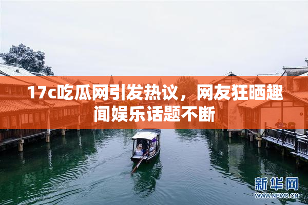 17c吃瓜网引发热议，网友狂晒趣闻娱乐话题不断