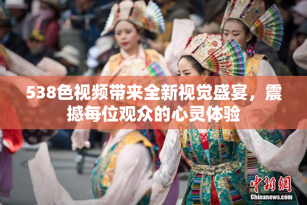 538色视频带来全新视觉盛宴，震撼每位观众的心灵体验