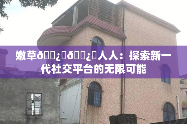 嫩草🌿‌🌿‌人人：探索新一代社交平台的无限可能