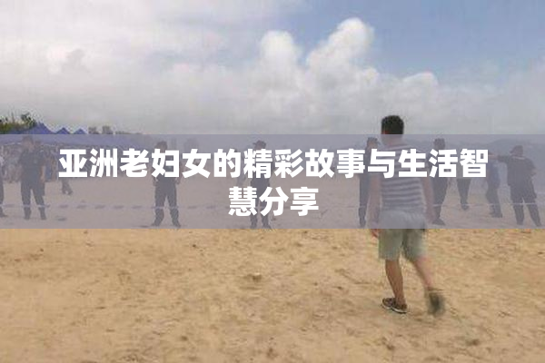 亚洲老妇女的精彩故事与生活智慧分享