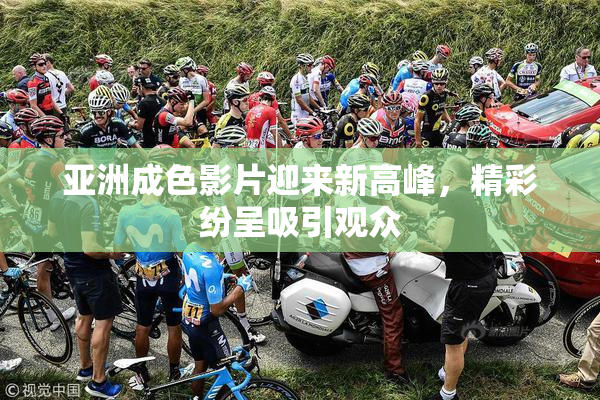 亚洲成色影片迎来新高峰，精彩纷呈吸引观众