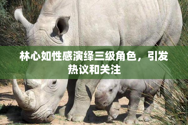 林心如性感演绎三级角色，引发热议和关注