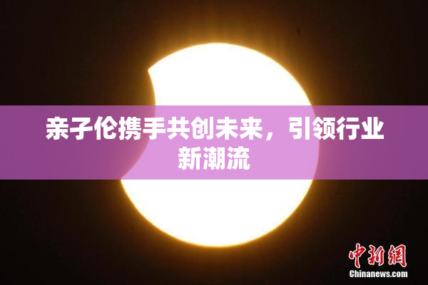 亲孑伦携手共创未来，引领行业新潮流