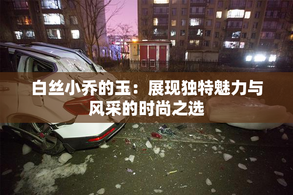 白丝小乔的玉：展现独特魅力与风采的时尚之选